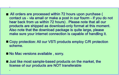 .    All orders are processed within 72 hours upon purchase ( contact us - via email or make a post in our fourm - if you do not hear back from us within 72 hours) . Please note that all our products are shipped as download-only format at this moment. Also note that the download package is quite large, please make sure your internet connection is capable of handling it.  Copy protection: All our VSTi products employ C/R protection scheme.   No Mac versions available , sorry.  Just like most sample-based products on the market, the license of our products are NOT transferable .
