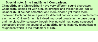 Special note: Erhu I and Erhu II Comparison. ChineeErhu and ChineeErhu II have very different sound characters. ChineeErhu comes off with a much stronger and thicker sound, whilst ChineeErhu II sounds smoother and more clearer, yet much more mellower. Each can have a place for different contexts, and complements each other. Chinee Erhu II is indeed improved greatly in the base design and the playability category though. Having said that, some seasoned composers prefer the sound of ChineeErhu for its instantly recognizable roughness which is the trademark of Erhu.